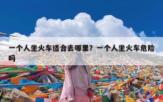 一个人坐火车适合去哪里？一个人坐火车危险吗