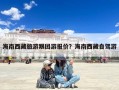 海南西藏旅游跟团游报价？海南西藏自驾游