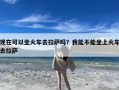 现在可以坐火车去拉萨吗？我能不能坐上火车去拉萨