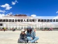 西藏旅游适合哪些人去玩呢？西藏旅游应该去哪