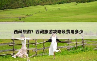 西藏旅游？西藏旅游攻略及费用多少