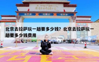 北京去拉萨玩一趟要多少钱？北京去拉萨玩一趟要多少钱费用
