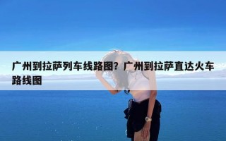 广州到拉萨列车线路图？广州到拉萨直达火车路线图