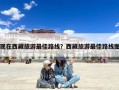 现在西藏旅游最佳路线？西藏旅游最佳路线图