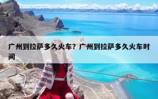 广州到拉萨多久火车？广州到拉萨多久火车时间