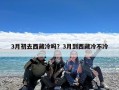 3月初去西藏冷吗？3月到西藏冷不冷