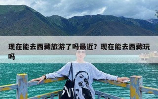 现在能去西藏旅游了吗最近？现在能去西藏玩吗