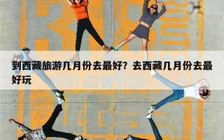 到西藏旅游几月份去最好？去西藏几月份去最好玩