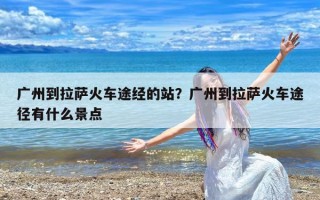广州到拉萨火车途经的站？广州到拉萨火车途径有什么景点