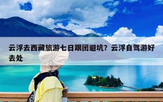 云浮去西藏旅游七日跟团避坑？云浮自驾游好去处