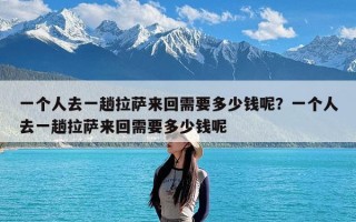 一个人去一趟拉萨来回需要多少钱呢？一个人去一趟拉萨来回需要多少钱呢
