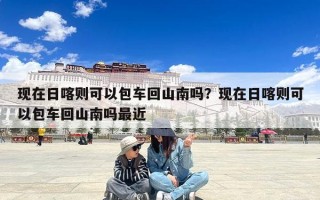 现在日喀则可以包车回山南吗？现在日喀则可以包车回山南吗最近