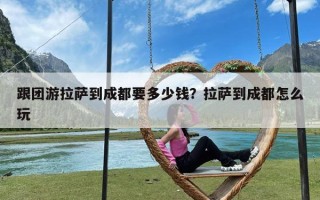 跟团游拉萨到成都要多少钱？拉萨到成都怎么玩