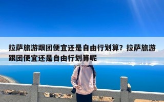 拉萨旅游跟团便宜还是自由行划算？拉萨旅游跟团便宜还是自由行划算呢