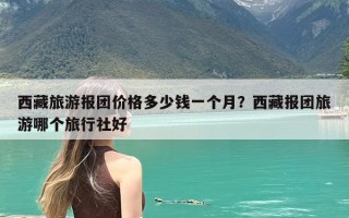 西藏旅游报团价格多少钱一个月？西藏报团旅游哪个旅行社好