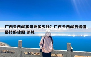 广西去西藏旅游要多少钱？广西去西藏自驾游最佳路线图 路线