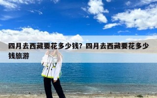 四月去西藏要花多少钱？四月去西藏要花多少钱旅游