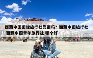西藏中国国际旅行社靠谱吗？西藏中国旅行社 西藏中国青年旅行社 哪个好