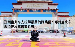 郑州坐火车去拉萨最美的路线图？郑州坐火车去拉萨攻略需要几天