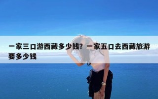 一家三口游西藏多少钱？一家五口去西藏旅游要多少钱