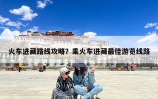 火车进藏路线攻略？乘火车进藏最佳游览线路