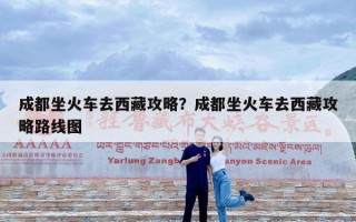 成都坐火车去西藏攻略？成都坐火车去西藏攻略路线图