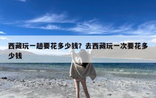 西藏玩一趟要花多少钱？去西藏玩一次要花多少钱