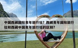 中国西藏国际青年旅行社？西藏青年国际旅行社和西藏中国青年旅行社的区别?