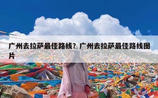 广州去拉萨最佳路线？广州去拉萨最佳路线图片