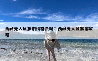 西藏无人区旅拍价格贵吗？西藏无人区旅游攻略