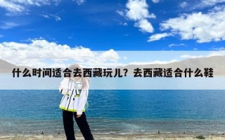 什么时间适合去西藏玩儿？去西藏适合什么鞋
