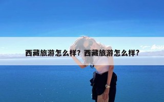 西藏旅游怎么样？西藏旅游怎么样?