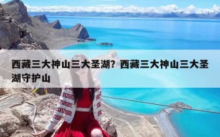 西藏三大神山三大圣湖？西藏三大神山三大圣湖守护山
