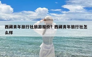 西藏青年旅行社旅游报价？西藏青年旅行社怎么样