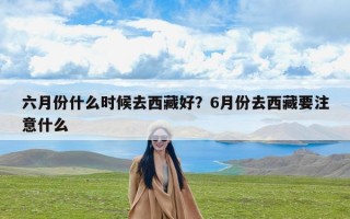 六月份什么时候去西藏好？6月份去西藏要注意什么