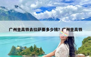 广州坐高铁去拉萨要多少钱？广州坐高铁