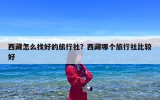 西藏怎么找好的旅行社？西藏哪个旅行社比较好