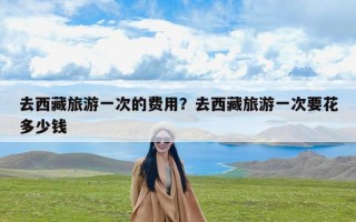 去西藏旅游一次的费用？去西藏旅游一次要花多少钱