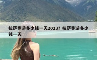 拉萨导游多少钱一天2023？拉萨导游多少钱一天