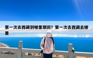 第一次去西藏到哪里跟团？第一次去西藏去哪里