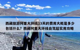 西藏旅游阿里大环线13天的费用大概是多少包括什么？西藏阿里大环线自驾超实用攻略