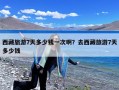 西藏旅游7天多少钱一次啊？去西藏旅游7天多少钱