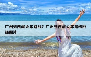 广州到西藏火车路线？广州到西藏火车路线卧铺图片