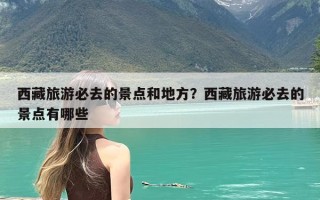 西藏旅游必去的景点和地方？西藏旅游必去的景点有哪些