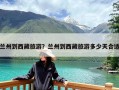 兰州到西藏旅游？兰州到西藏旅游多少天合适