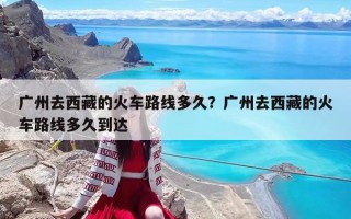 广州去西藏的火车路线多久？广州去西藏的火车路线多久到达