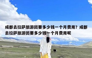 成都去拉萨旅游团要多少钱一个月费用？成都去拉萨旅游团要多少钱一个月费用呢