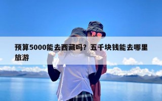 预算5000能去西藏吗？五千块钱能去哪里旅游