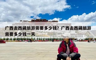 广西去西藏旅游需要多少钱？广西去西藏旅游需要多少钱一天