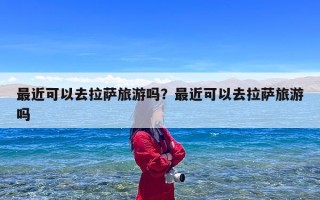 最近可以去拉萨旅游吗？最近可以去拉萨旅游吗